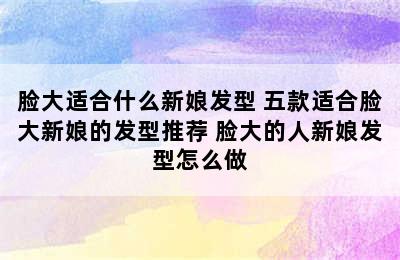 脸大适合什么新娘发型 五款适合脸大新娘的发型推荐 脸大的人新娘发型怎么做